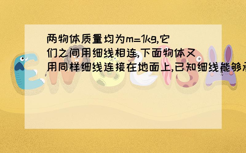 两物体质量均为m=1kg,它们之间用细线相连,下面物体又用同样细线连接在地面上,已知细线能够承受的最大拉