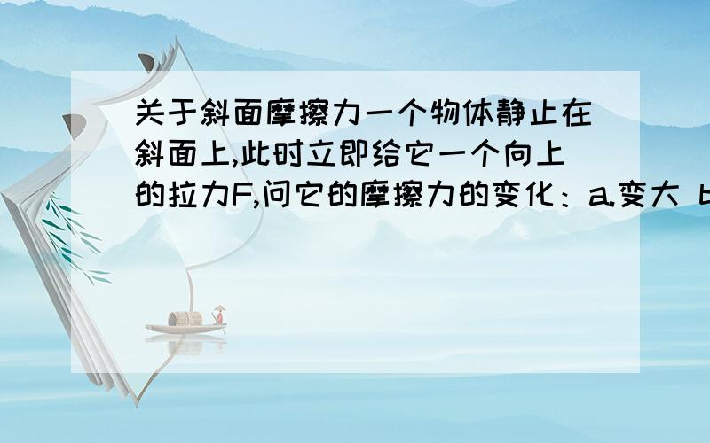 关于斜面摩擦力一个物体静止在斜面上,此时立即给它一个向上的拉力F,问它的摩擦力的变化：a.变大 b.变小 c.不变我们老