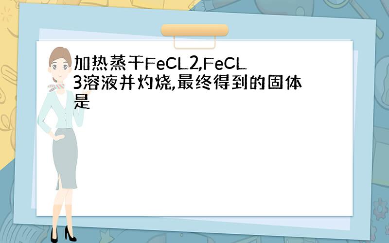 加热蒸干FeCL2,FeCL3溶液并灼烧,最终得到的固体是