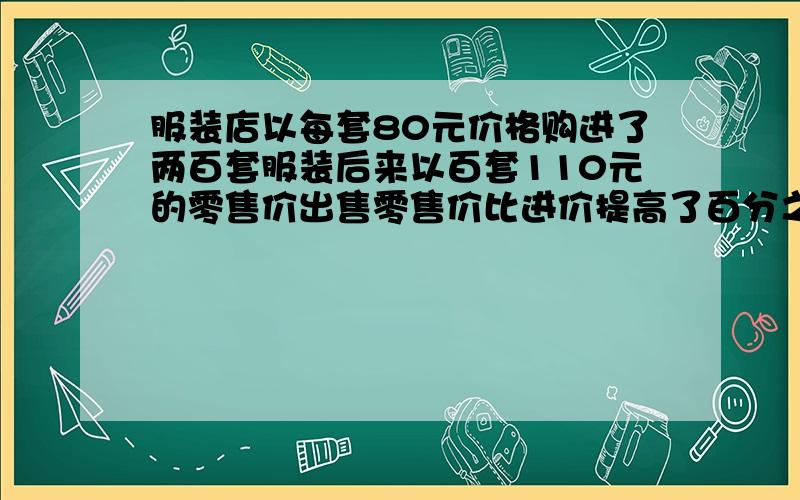 服装店以每套80元价格购进了两百套服装后来以百套110元的零售价出售零售价比进价提高了百分之几.