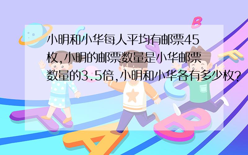 小明和小华每人平均有邮票45枚,小明的邮票数量是小华邮票数量的3.5倍,小明和小华各有多少枚?