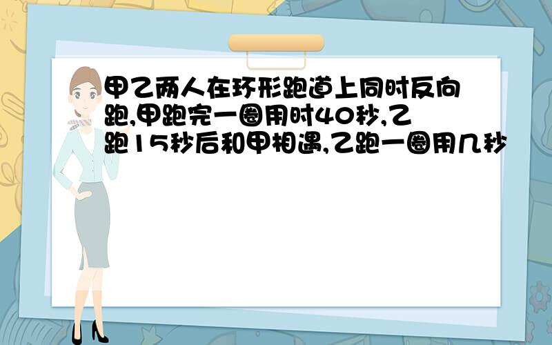 甲乙两人在环形跑道上同时反向跑,甲跑完一圈用时40秒,乙跑15秒后和甲相遇,乙跑一圈用几秒