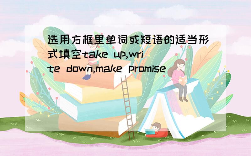 选用方框里单词或短语的适当形式填空take up,write down,make promise