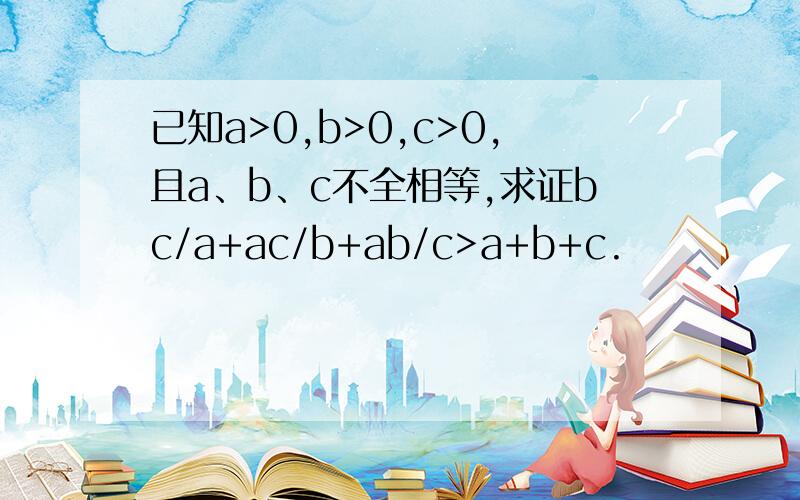 已知a>0,b>0,c>0,且a、b、c不全相等,求证bc/a+ac/b+ab/c>a+b+c.