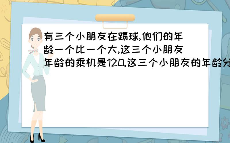 有三个小朋友在踢球,他们的年龄一个比一个大,这三个小朋友年龄的乘机是120.这三个小朋友的年龄分别是多少