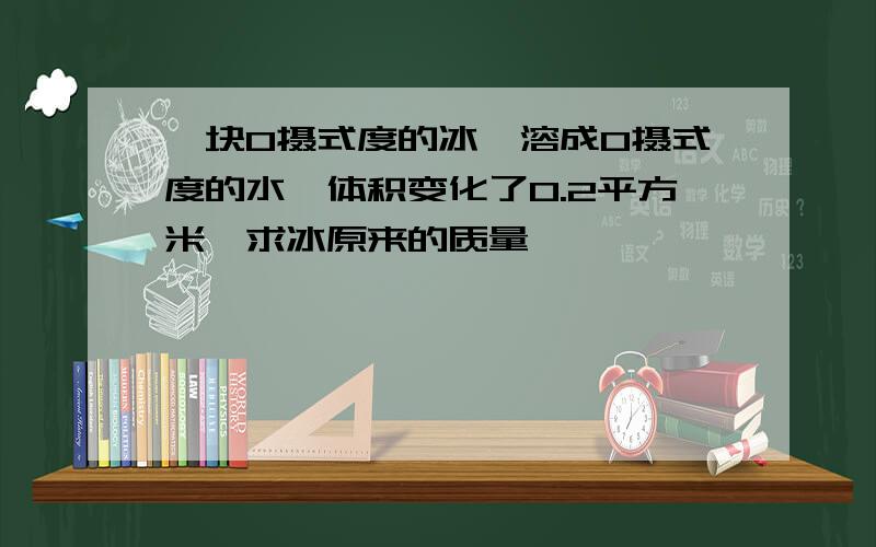 一块0摄式度的冰,溶成0摄式度的水,体积变化了0.2平方米,求冰原来的质量