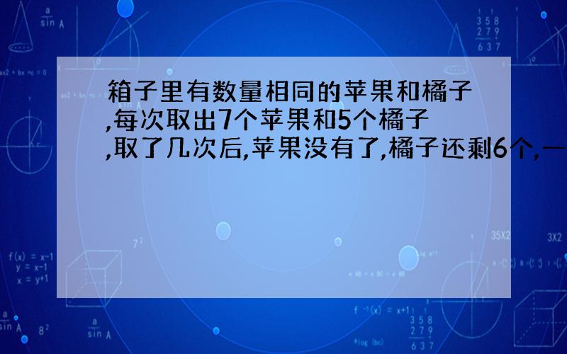 箱子里有数量相同的苹果和橘子,每次取出7个苹果和5个橘子,取了几次后,苹果没有了,橘子还剩6个,一共取