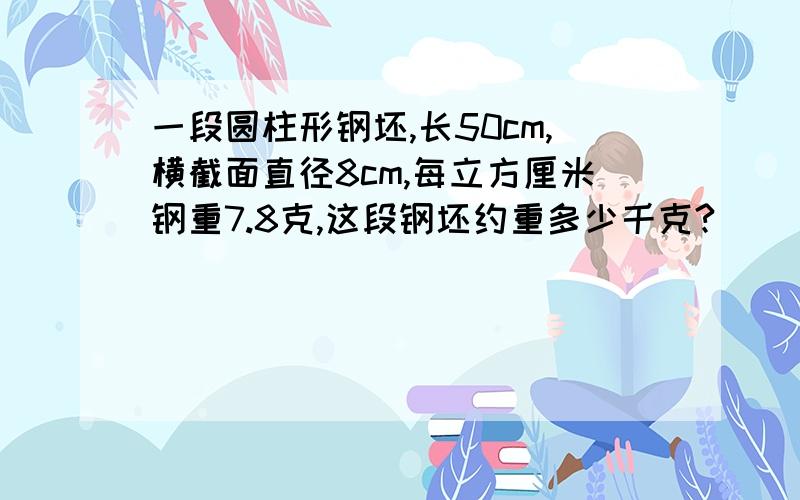 一段圆柱形钢坯,长50cm,横截面直径8cm,每立方厘米钢重7.8克,这段钢坯约重多少千克?