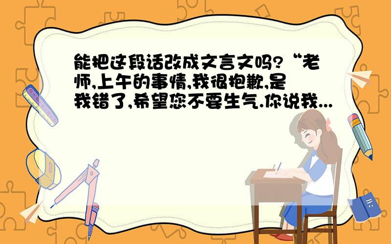 能把这段话改成文言文吗?“老师,上午的事情,我很抱歉,是我错了,希望您不要生气.你说我...