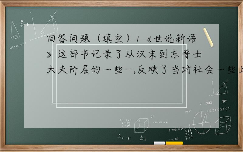 回答问题（填空）1《世说新语》这部书记录了从汉末到东晋士大夫阶层的一些--,反映了当时社会一些上层人物的--和--.2闻