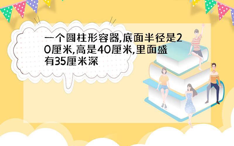 一个圆柱形容器,底面半径是20厘米,高是40厘米,里面盛有35厘米深