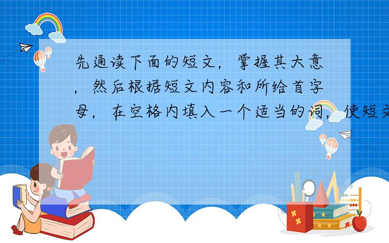 先通读下面的短文，掌握其大意，然后根据短文内容和所给首字母，在空格内填入一个适当的词，使短文意思完整