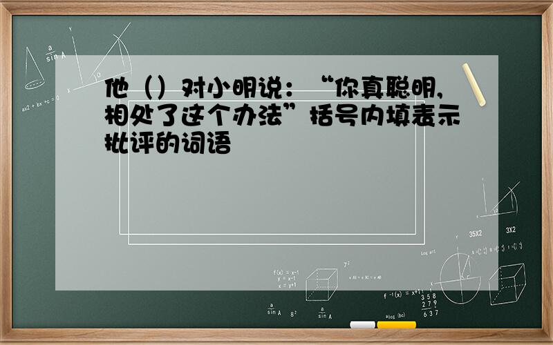 他（）对小明说：“你真聪明,相处了这个办法”括号内填表示批评的词语