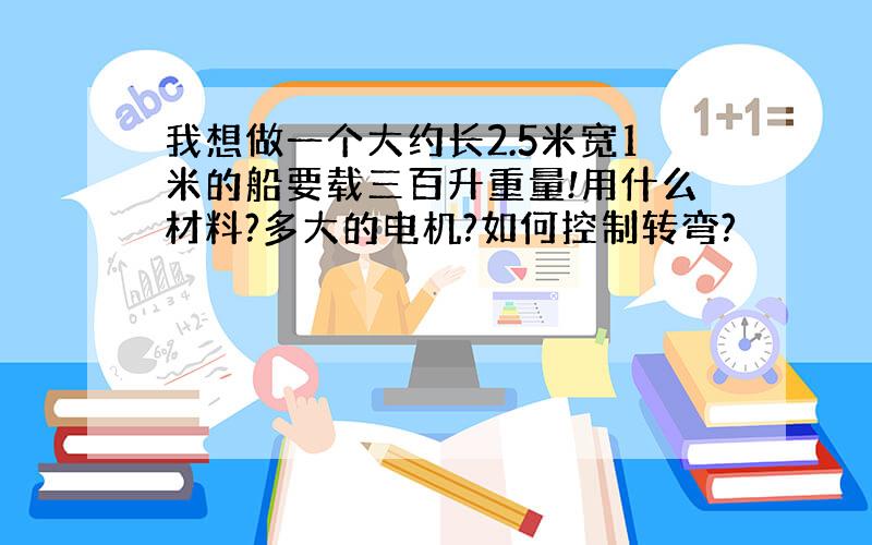 我想做一个大约长2.5米宽1米的船要载三百升重量!用什么材料?多大的电机?如何控制转弯?