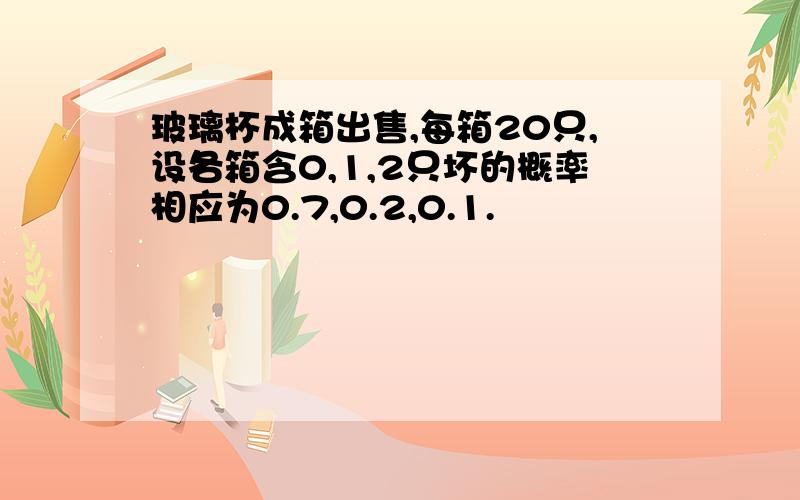 玻璃杯成箱出售,每箱20只,设各箱含0,1,2只坏的概率相应为0.7,0.2,0.1.