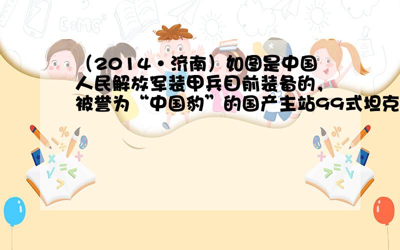 （2014•济南）如图是中国人民解放军装甲兵目前装备的，被誉为“中国豹”的国产主站99式坦克，曾于1999年建国50周年