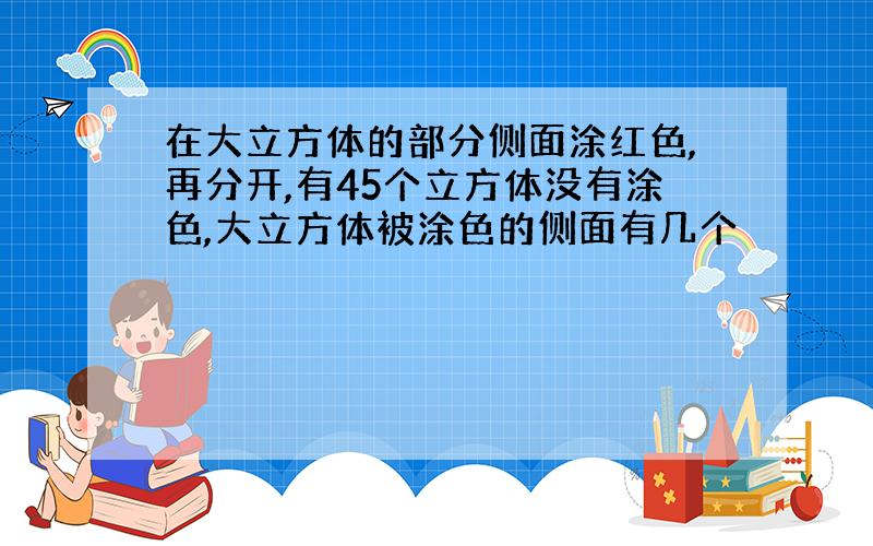 在大立方体的部分侧面涂红色,再分开,有45个立方体没有涂色,大立方体被涂色的侧面有几个