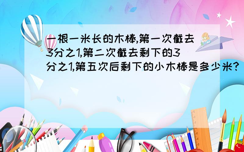 一根一米长的木棒,第一次截去3分之1,第二次截去剩下的3分之1,第五次后剩下的小木棒是多少米?