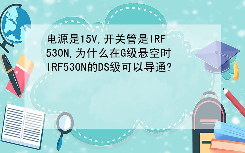 电源是15V,开关管是IRF530N,为什么在G级悬空时IRF530N的DS级可以导通?