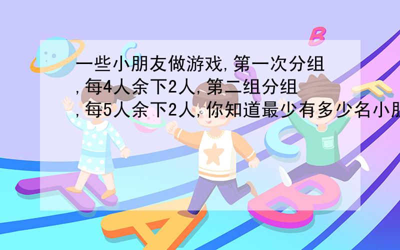 一些小朋友做游戏,第一次分组,每4人余下2人,第二组分组,每5人余下2人,你知道最少有多少名小朋友做游戏吗