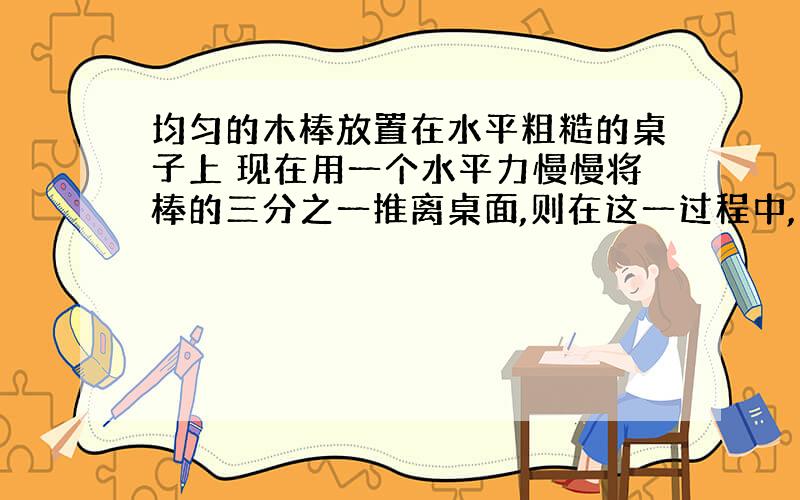 均匀的木棒放置在水平粗糙的桌子上 现在用一个水平力慢慢将棒的三分之一推离桌面,则在这一过程中,木棒受到的摩擦力属於___