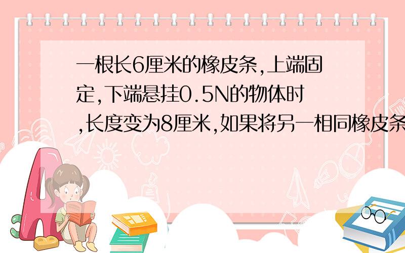 一根长6厘米的橡皮条,上端固定,下端悬挂0.5N的物体时,长度变为8厘米,如果将另一相同橡皮条串接在一起,使其再增加1厘