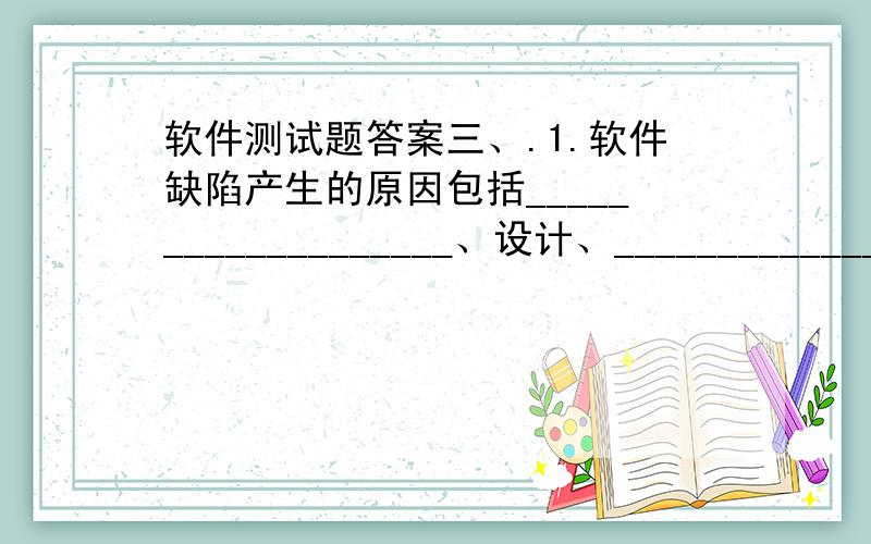 软件测试题答案三、.1.软件缺陷产生的原因包括___________________、设计、______________