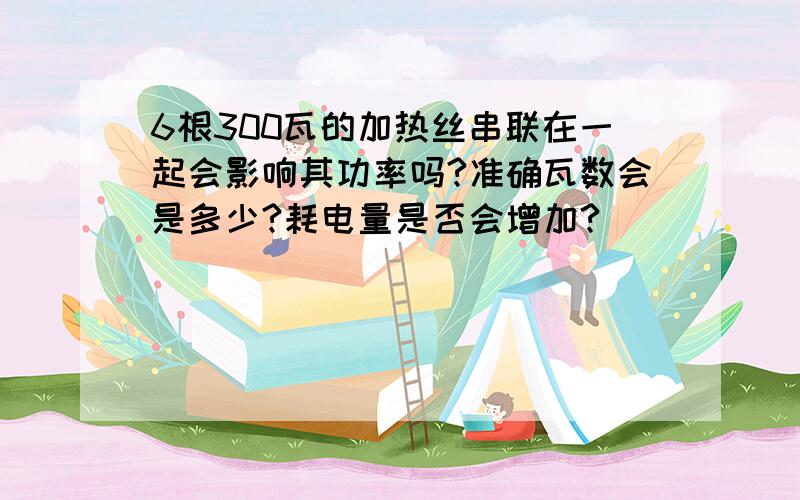 6根300瓦的加热丝串联在一起会影响其功率吗?准确瓦数会是多少?耗电量是否会增加?