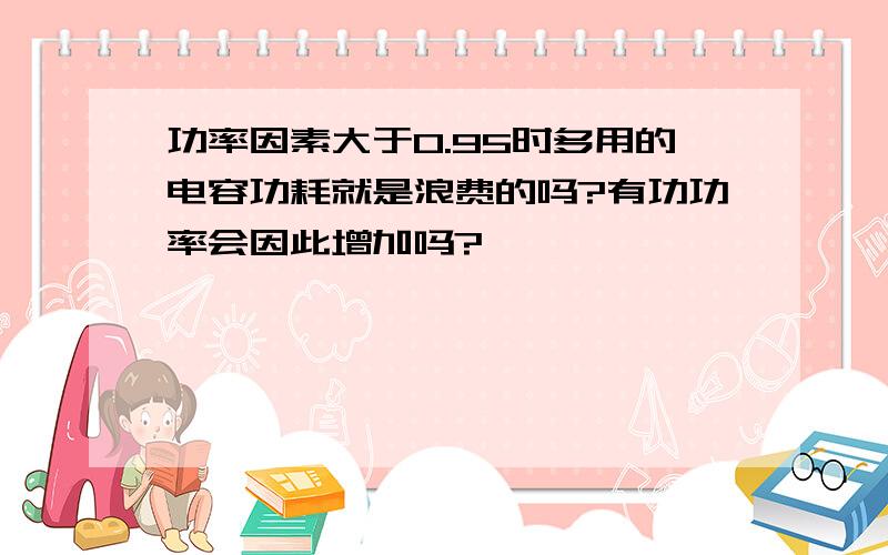 功率因素大于0.95时多用的电容功耗就是浪费的吗?有功功率会因此增加吗?