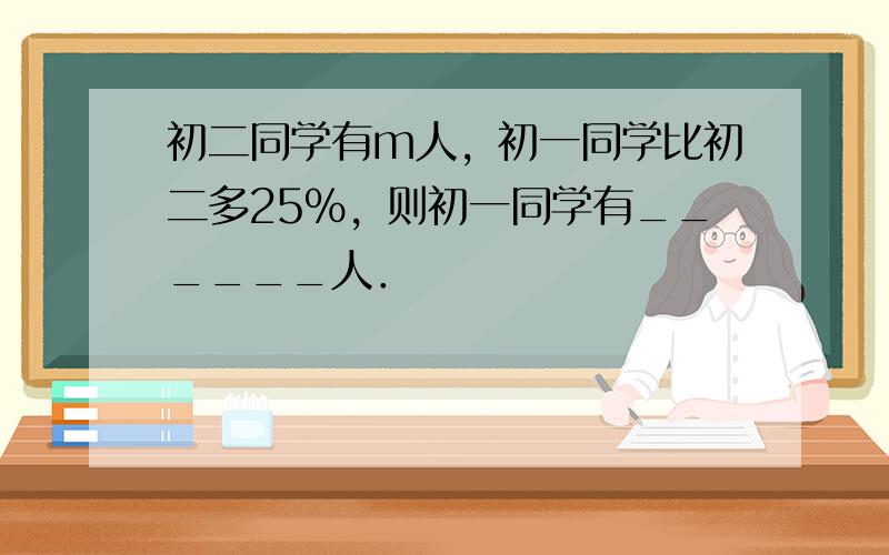 初二同学有m人，初一同学比初二多25%，则初一同学有______人．