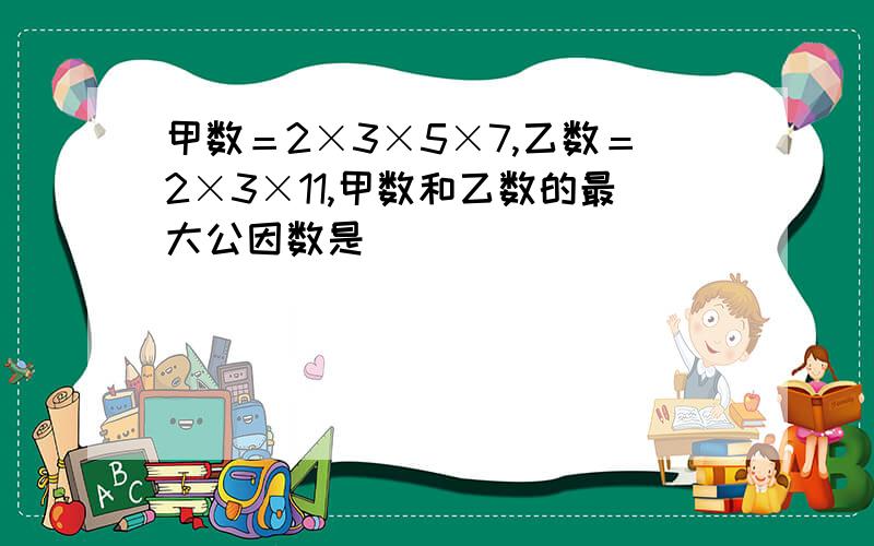 甲数＝2×3×5×7,乙数＝2×3×11,甲数和乙数的最大公因数是（ ）