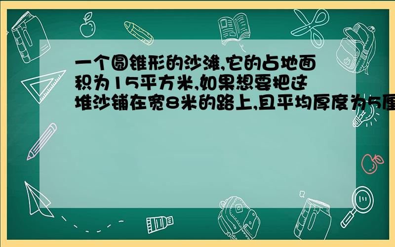 一个圆锥形的沙滩,它的占地面积为15平方米,如果想要把这堆沙铺在宽8米的路上,且平均厚度为5厘米