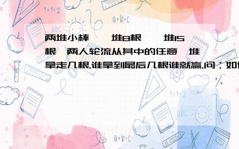 两堆小棒,一堆8根,一堆15根,两人轮流从其中的任意一堆拿走几根.谁拿到最后几根谁就赢.问：如何获胜?