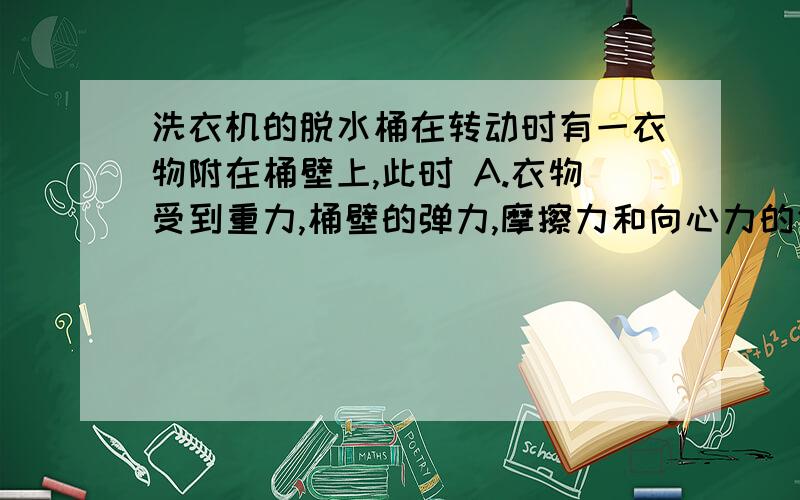 洗衣机的脱水桶在转动时有一衣物附在桶壁上,此时 A.衣物受到重力,桶壁的弹力,摩擦力和向心力的作用 B.衣物