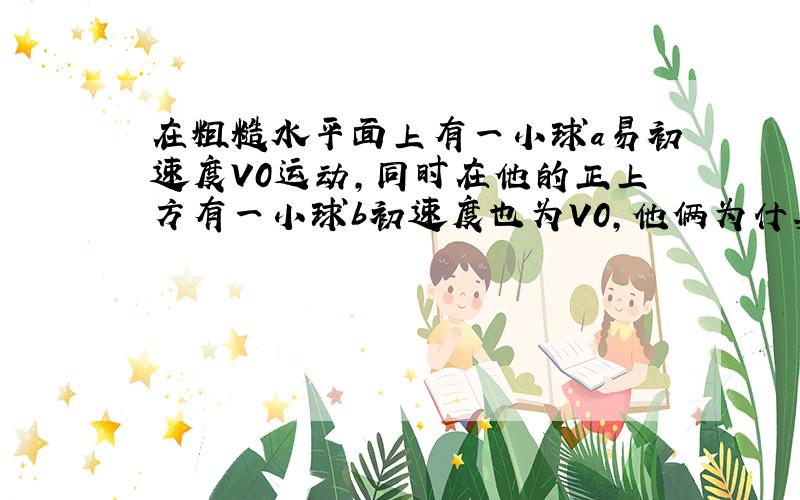 在粗糙水平面上有一小球a易初速度V0运动,同时在他的正上方有一小球b初速度也为V0,他俩为什莫能相遇