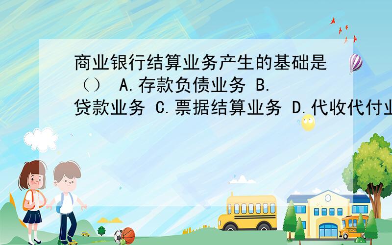 商业银行结算业务产生的基础是（） A.存款负债业务 B.贷款业务 C.票据结算业务 D.代收代付业