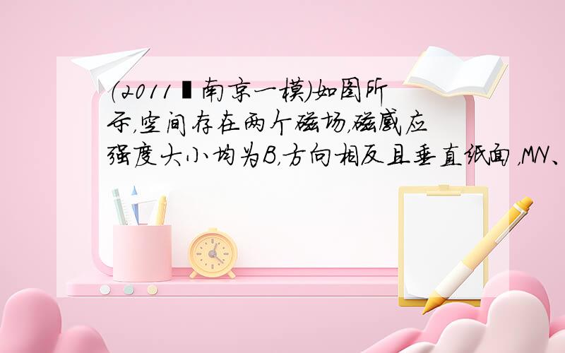 （2011•南京一模）如图所示，空间存在两个磁场，磁感应强度大小均为B，方向相反且垂直纸面，MN、PQ为其边界 