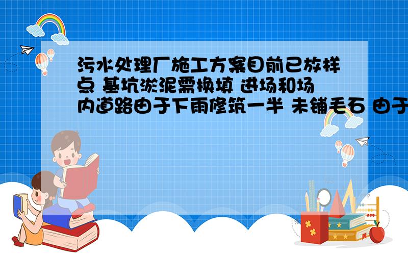 污水处理厂施工方案目前已放样点 基坑淤泥需换填 进场和场内道路由于下雨修筑一半 未铺毛石 由于道路湿滑材料无法进场 目前