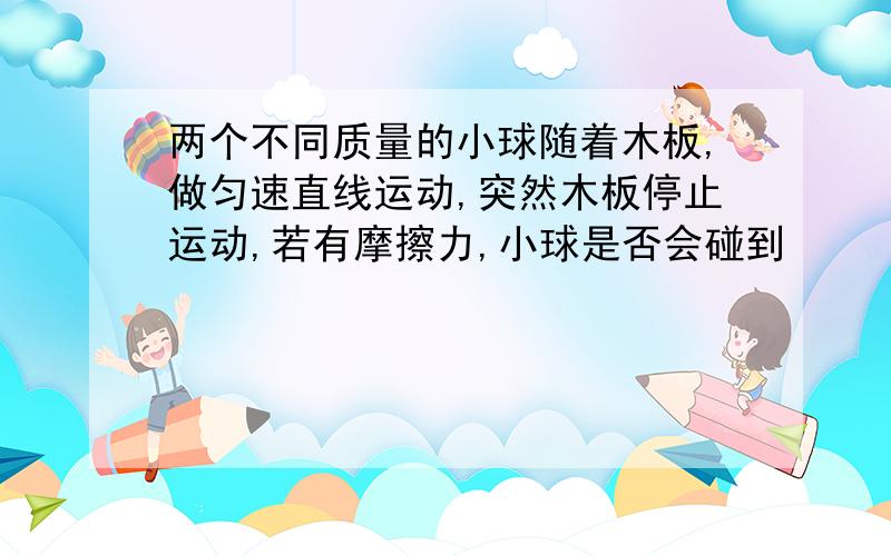 两个不同质量的小球随着木板,做匀速直线运动,突然木板停止运动,若有摩擦力,小球是否会碰到