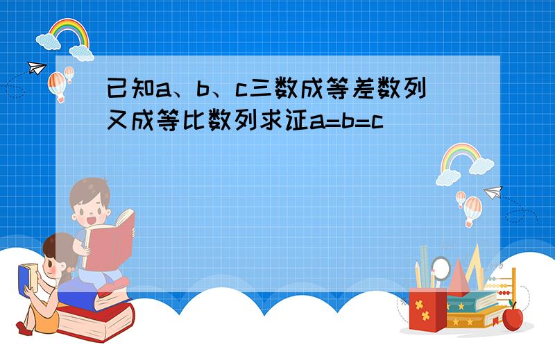 已知a、b、c三数成等差数列又成等比数列求证a=b=c