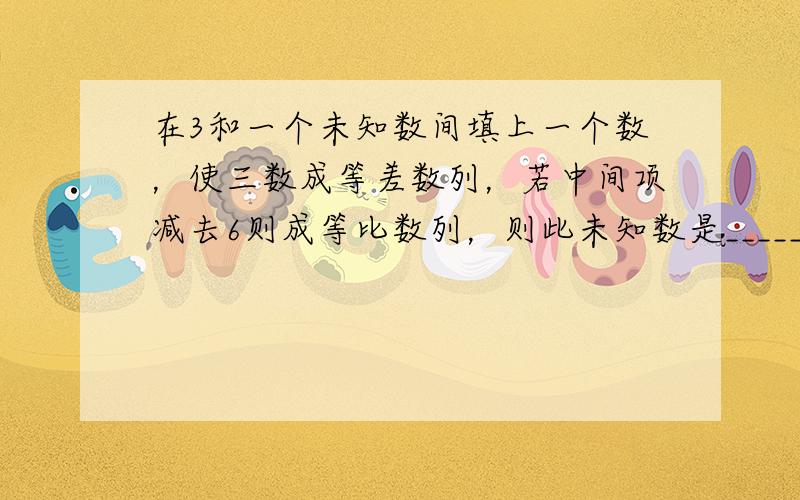 在3和一个未知数间填上一个数，使三数成等差数列，若中间项减去6则成等比数列，则此未知数是______．