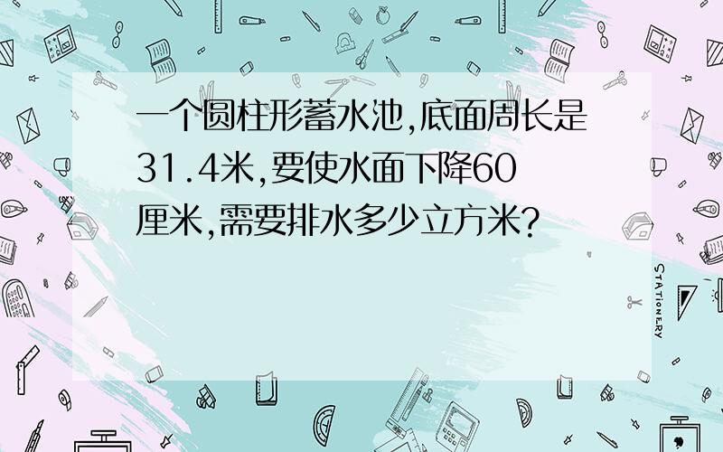 一个圆柱形蓄水池,底面周长是31.4米,要使水面下降60厘米,需要排水多少立方米?