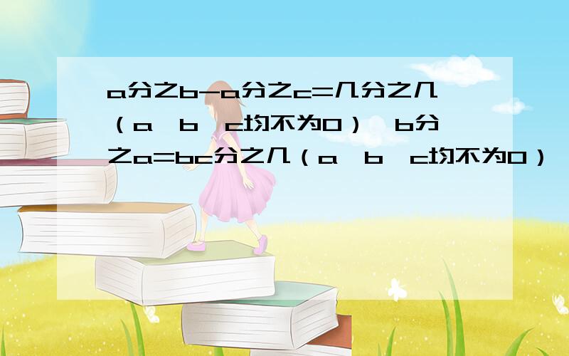 a分之b-a分之c=几分之几（a,b,c均不为0）,b分之a=bc分之几（a,b,c均不为0）