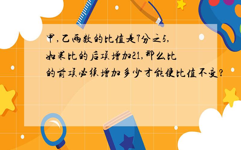 甲,乙两数的比值是7分之5,如果比的后项增加21,那么比的前项必须增加多少才能使比值不变?