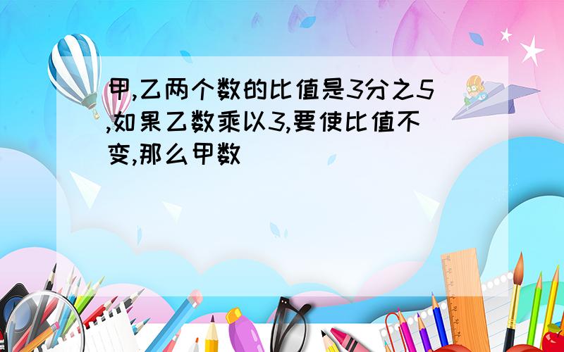 甲,乙两个数的比值是3分之5,如果乙数乘以3,要使比值不变,那么甲数( )