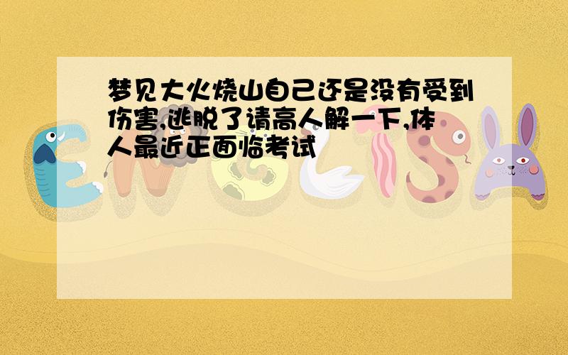 梦见大火烧山自己还是没有受到伤害,逃脱了请高人解一下,体人最近正面临考试