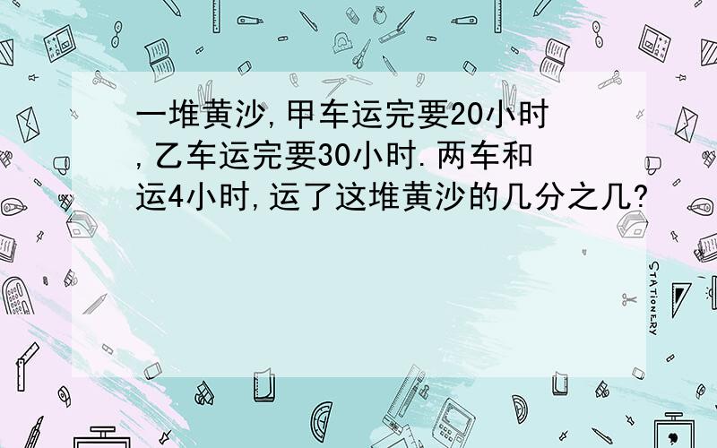 一堆黄沙,甲车运完要20小时,乙车运完要30小时.两车和运4小时,运了这堆黄沙的几分之几?