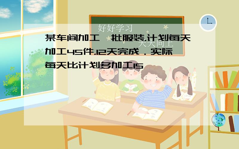 某车间加工一批服装，计划每天加工45件，12天完成．实际每天比计划多加工15