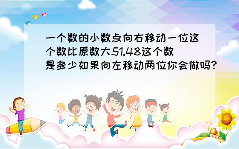 一个数的小数点向右移动一位这个数比原数大51.48这个数是多少如果向左移动两位你会做吗?