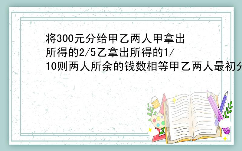 将300元分给甲乙两人甲拿出所得的2/5乙拿出所得的1/10则两人所余的钱数相等甲乙两人最初分得多少 不用方程